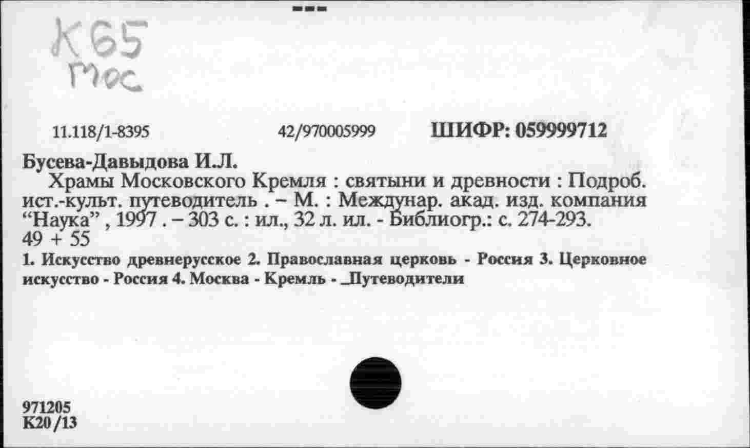 ﻿11.118/1-8395	42/970005999 ШИФР: 059999712
Бусева-Давыдова И.Л.
Храмы Московского Кремля : святыни и древности : Подроб. ист.-культ. путеводитель . - М. : Междунар. акад. изд. компания “Наука”, 1997. - 303 с. : ил., 32 л. ил. - Библиогр.: с. 274-293.
49 + 55
1. Искусство древнерусское 2. Православная церковь - Россия 3. Церковное искусство - Россия 4. Москва - Кремль - -Путеводители
971205
К20/13